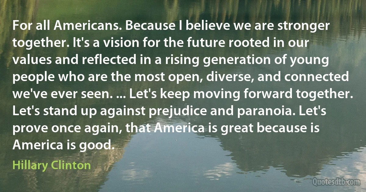 For all Americans. Because I believe we are stronger together. It's a vision for the future rooted in our values and reflected in a rising generation of young people who are the most open, diverse, and connected we've ever seen. ... Let's keep moving forward together. Let's stand up against prejudice and paranoia. Let's prove once again, that America is great because is America is good. (Hillary Clinton)