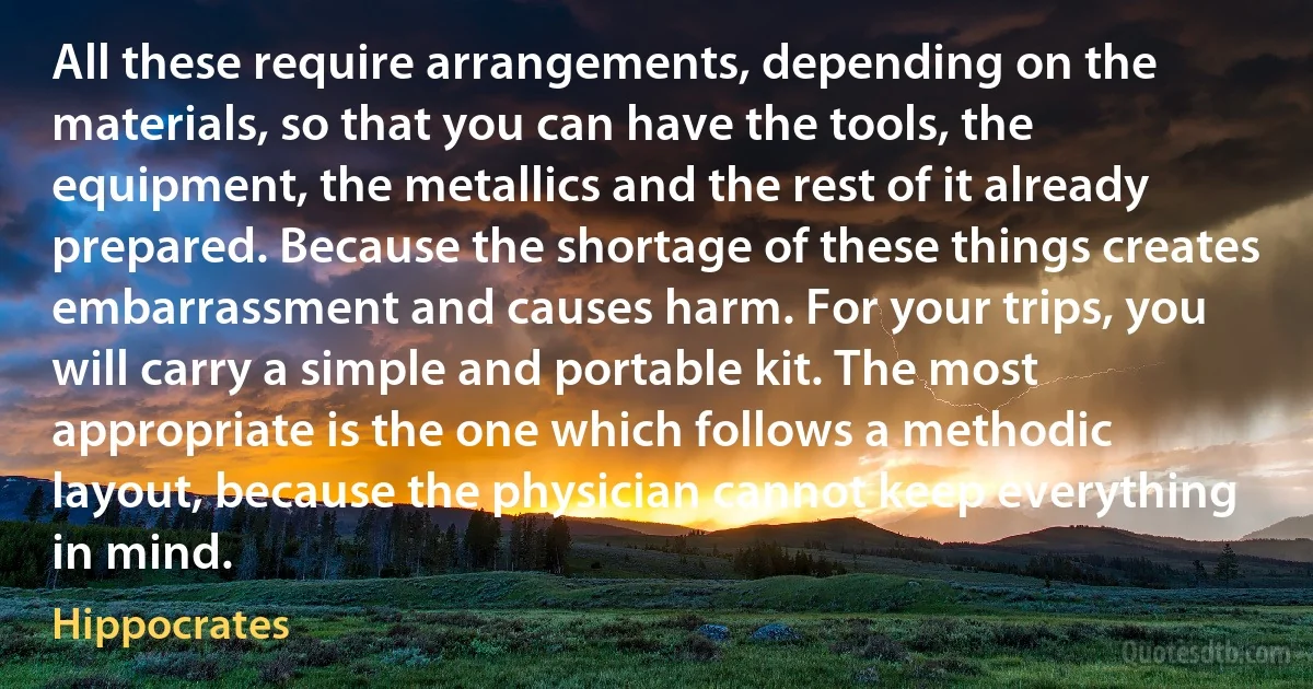 All these require arrangements, depending on the materials, so that you can have the tools, the equipment, the metallics and the rest of it already prepared. Because the shortage of these things creates embarrassment and causes harm. For your trips, you will carry a simple and portable kit. The most appropriate is the one which follows a methodic layout, because the physician cannot keep everything in mind. (Hippocrates)