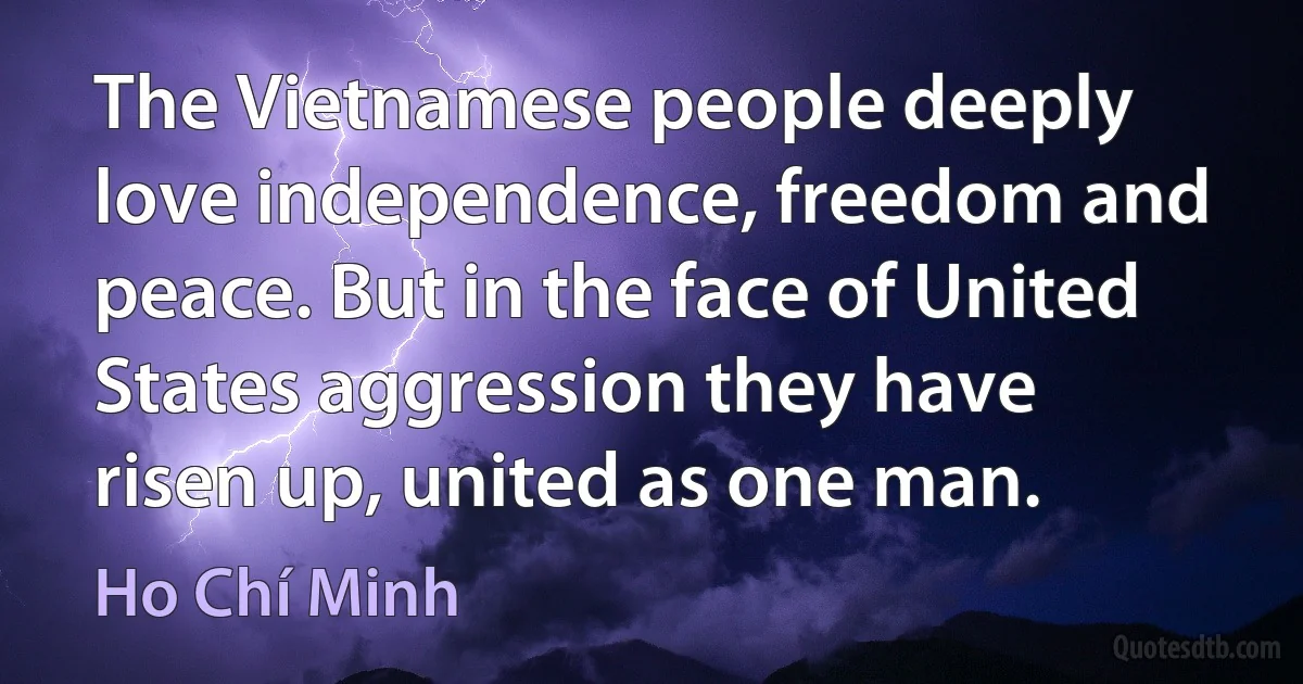 The Vietnamese people deeply love independence, freedom and peace. But in the face of United States aggression they have risen up, united as one man. (Ho Chí Minh)