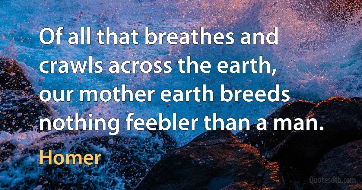 Of all that breathes and crawls across the earth,
our mother earth breeds nothing feebler than a man. (Homer)