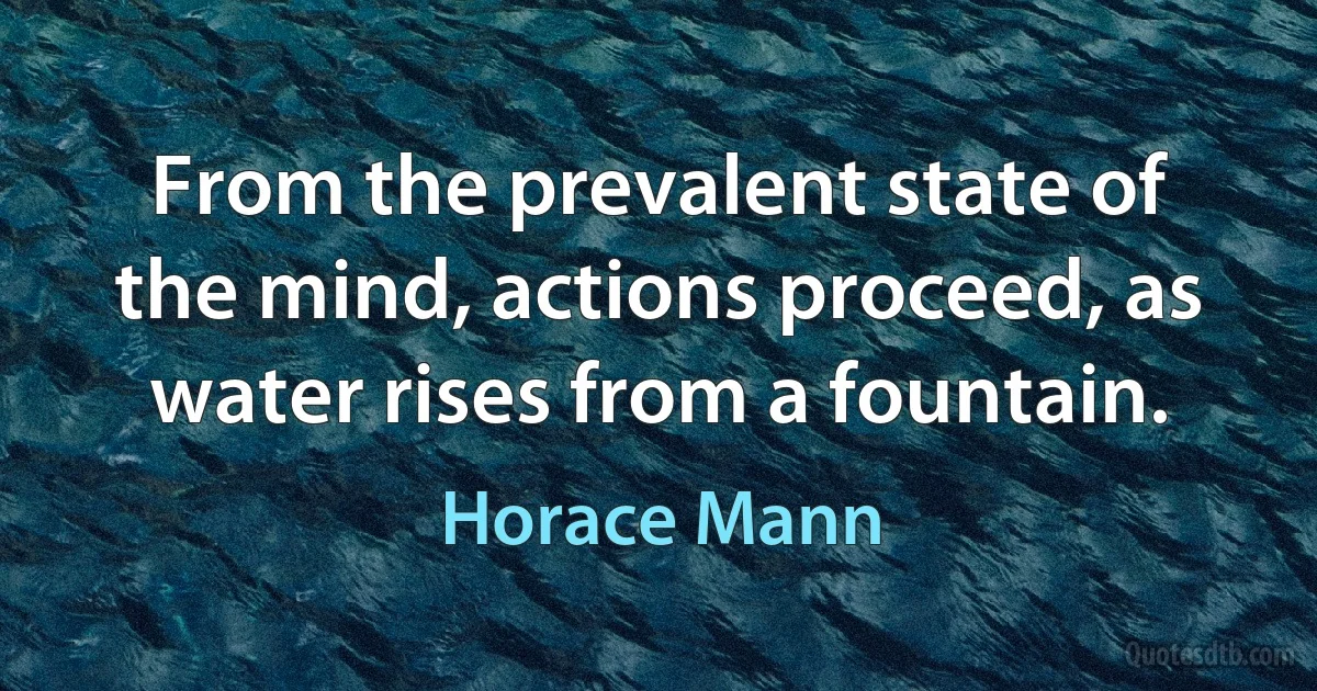 From the prevalent state of the mind, actions proceed, as water rises from a fountain. (Horace Mann)