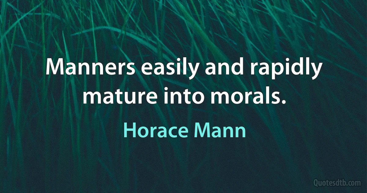 Manners easily and rapidly mature into morals. (Horace Mann)