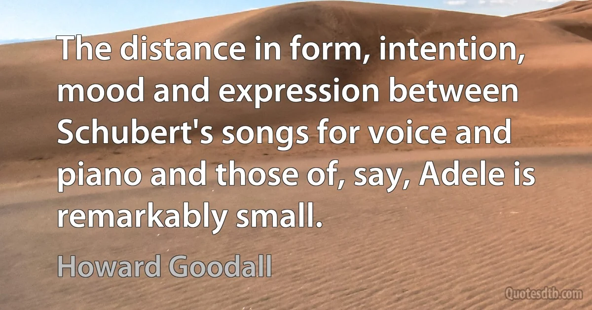 The distance in form, intention, mood and expression between Schubert's songs for voice and piano and those of, say, Adele is remarkably small. (Howard Goodall)