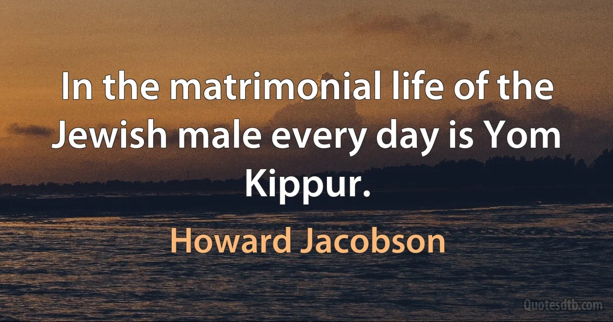 In the matrimonial life of the Jewish male every day is Yom Kippur. (Howard Jacobson)