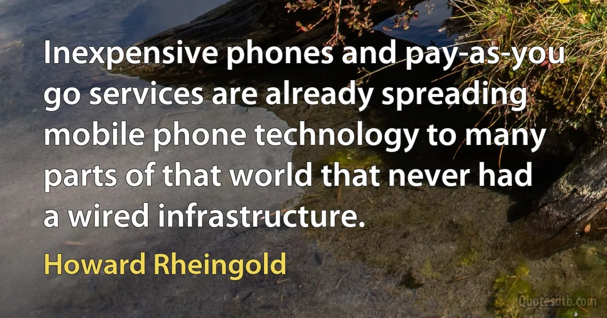 Inexpensive phones and pay-as-you go services are already spreading mobile phone technology to many parts of that world that never had a wired infrastructure. (Howard Rheingold)