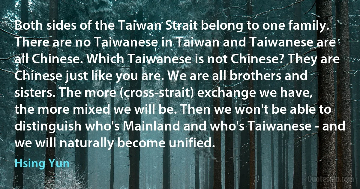 Both sides of the Taiwan Strait belong to one family. There are no Taiwanese in Taiwan and Taiwanese are all Chinese. Which Taiwanese is not Chinese? They are Chinese just like you are. We are all brothers and sisters. The more (cross-strait) exchange we have, the more mixed we will be. Then we won't be able to distinguish who's Mainland and who's Taiwanese - and we will naturally become unified. (Hsing Yun)