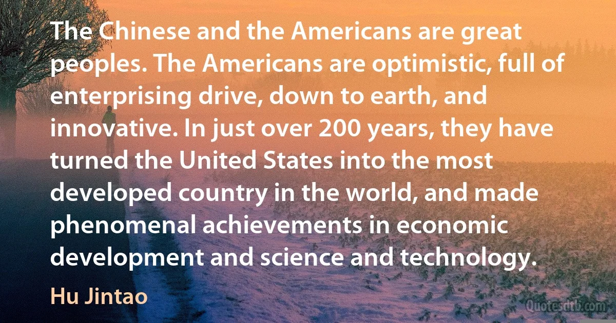 The Chinese and the Americans are great peoples. The Americans are optimistic, full of enterprising drive, down to earth, and innovative. In just over 200 years, they have turned the United States into the most developed country in the world, and made phenomenal achievements in economic development and science and technology. (Hu Jintao)