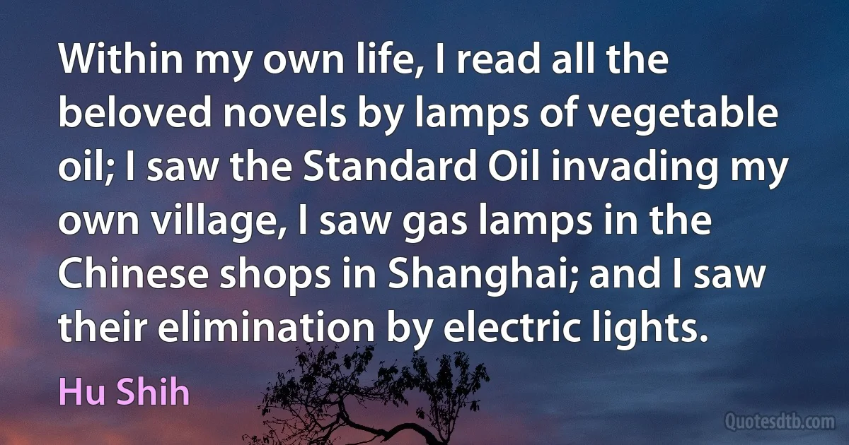 Within my own life, I read all the beloved novels by lamps of vegetable oil; I saw the Standard Oil invading my own village, I saw gas lamps in the Chinese shops in Shanghai; and I saw their elimination by electric lights. (Hu Shih)