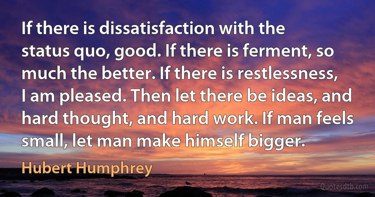 If there is dissatisfaction with the status quo, good. If there is ferment, so much the better. If there is restlessness, I am pleased. Then let there be ideas, and hard thought, and hard work. If man feels small, let man make himself bigger. (Hubert Humphrey)