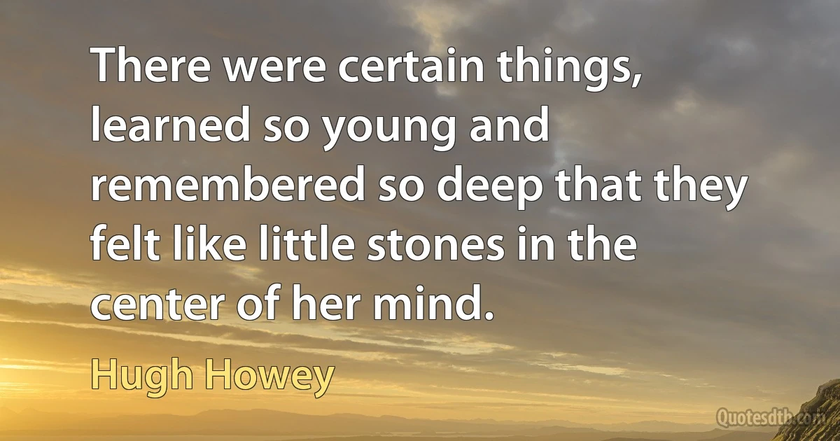 There were certain things, learned so young and remembered so deep that they felt like little stones in the center of her mind. (Hugh Howey)