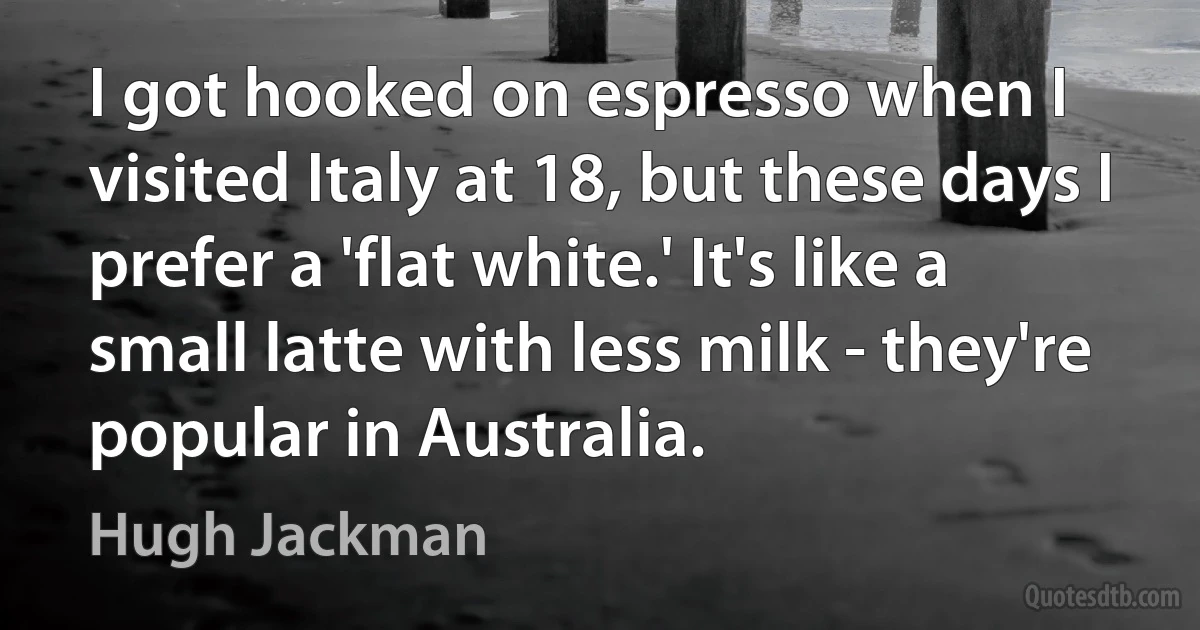 I got hooked on espresso when I visited Italy at 18, but these days I prefer a 'flat white.' It's like a small latte with less milk - they're popular in Australia. (Hugh Jackman)