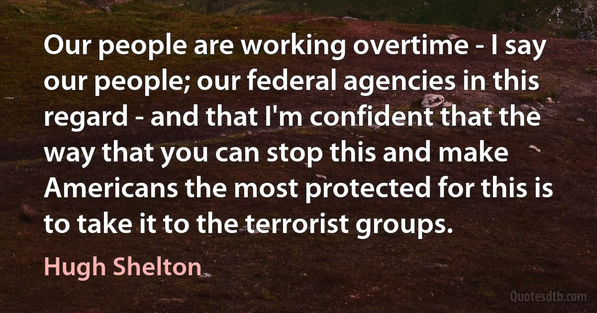 Our people are working overtime - I say our people; our federal agencies in this regard - and that I'm confident that the way that you can stop this and make Americans the most protected for this is to take it to the terrorist groups. (Hugh Shelton)