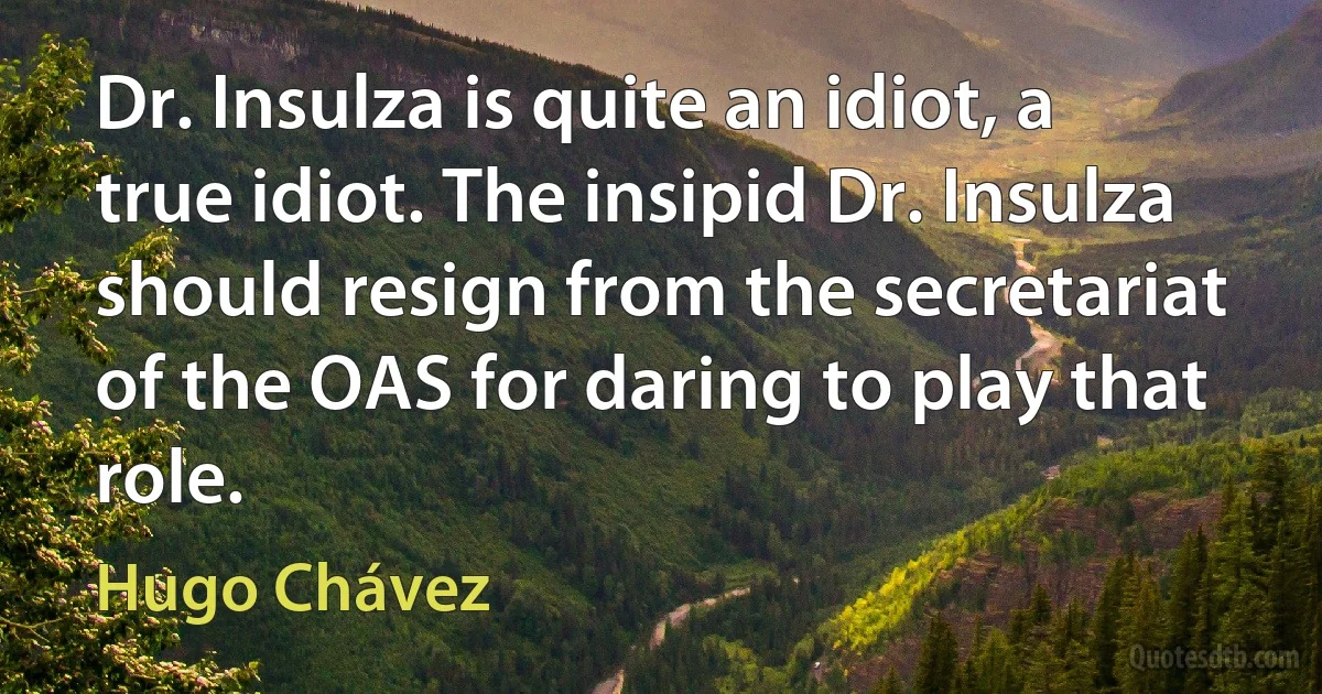 Dr. Insulza is quite an idiot, a true idiot. The insipid Dr. Insulza should resign from the secretariat of the OAS for daring to play that role. (Hugo Chávez)