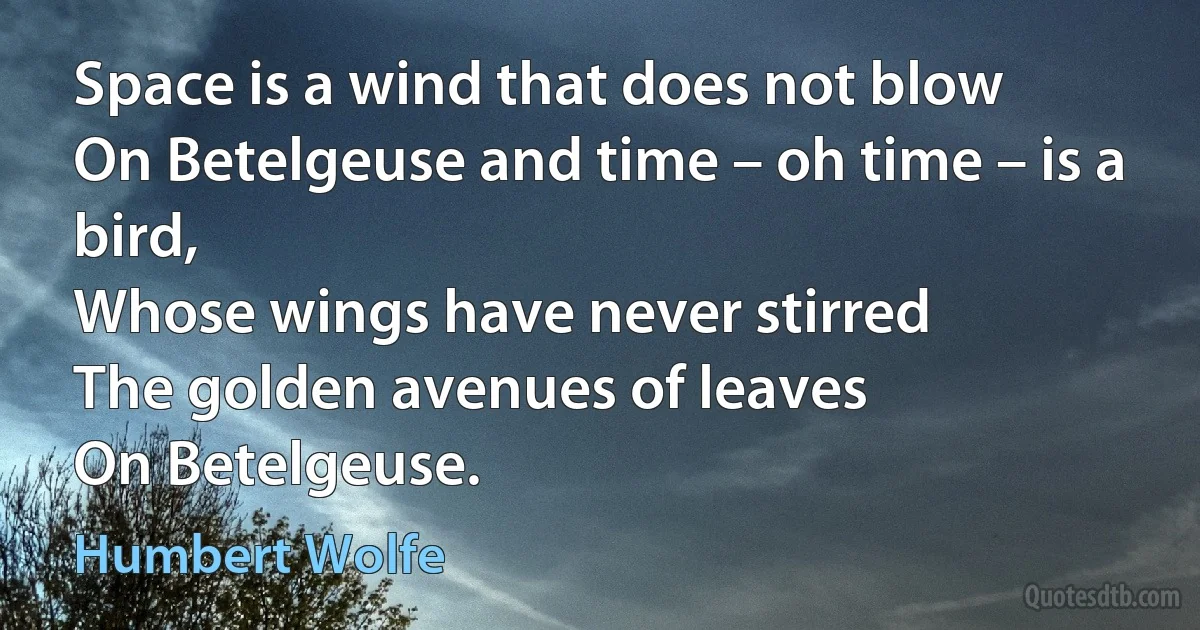 Space is a wind that does not blow
On Betelgeuse and time – oh time – is a bird,
Whose wings have never stirred
The golden avenues of leaves
On Betelgeuse. (Humbert Wolfe)