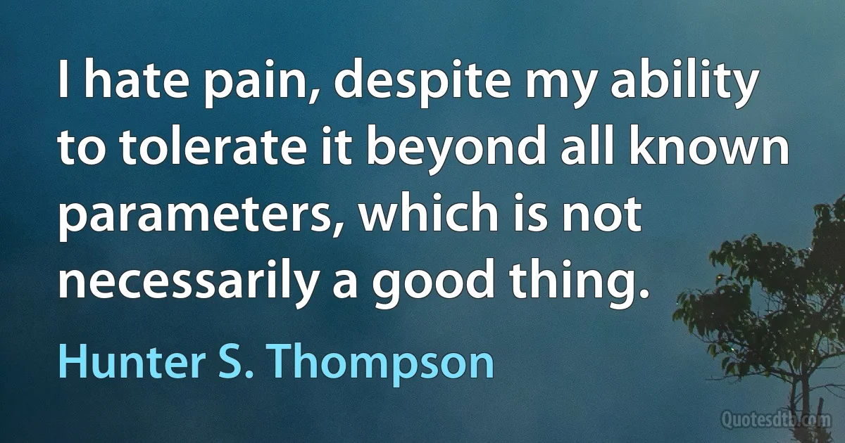 I hate pain, despite my ability to tolerate it beyond all known parameters, which is not necessarily a good thing. (Hunter S. Thompson)