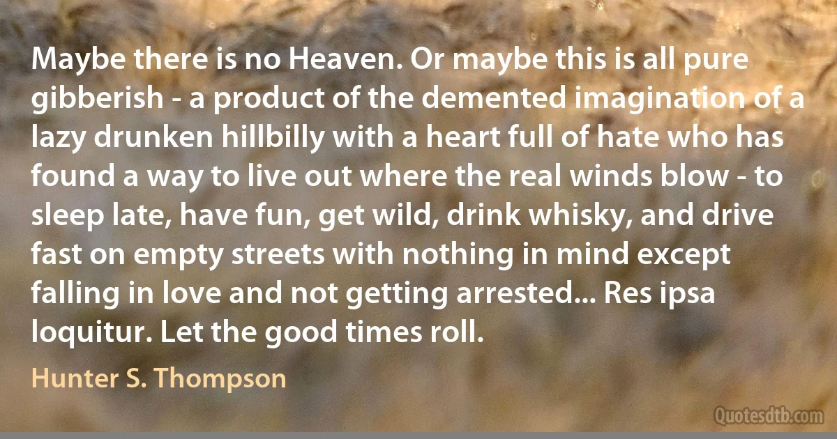 Maybe there is no Heaven. Or maybe this is all pure gibberish - a product of the demented imagination of a lazy drunken hillbilly with a heart full of hate who has found a way to live out where the real winds blow - to sleep late, have fun, get wild, drink whisky, and drive fast on empty streets with nothing in mind except falling in love and not getting arrested... Res ipsa loquitur. Let the good times roll. (Hunter S. Thompson)