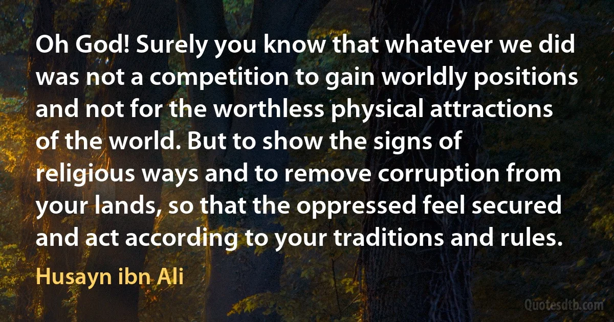 Oh God! Surely you know that whatever we did was not a competition to gain worldly positions and not for the worthless physical attractions of the world. But to show the signs of religious ways and to remove corruption from your lands, so that the oppressed feel secured and act according to your traditions and rules. (Husayn ibn Ali)