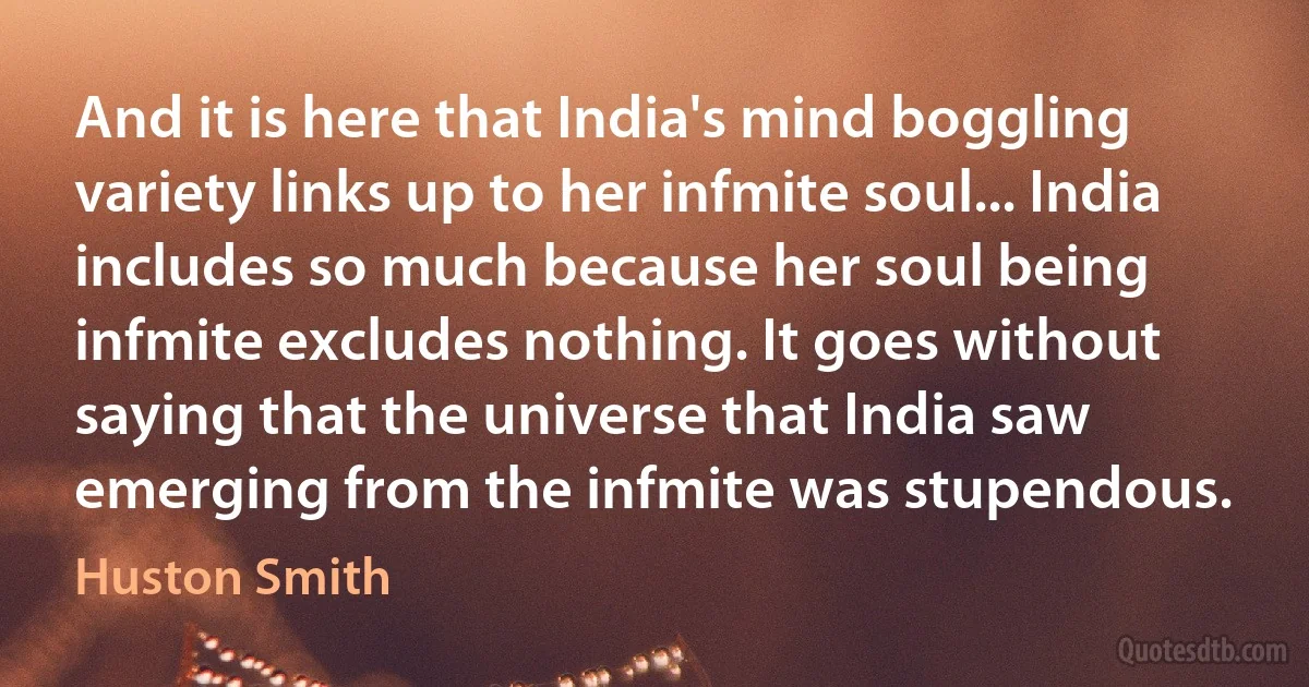 And it is here that India's mind boggling variety links up to her infmite soul... India includes so much because her soul being infmite excludes nothing. It goes without saying that the universe that India saw emerging from the infmite was stupendous. (Huston Smith)