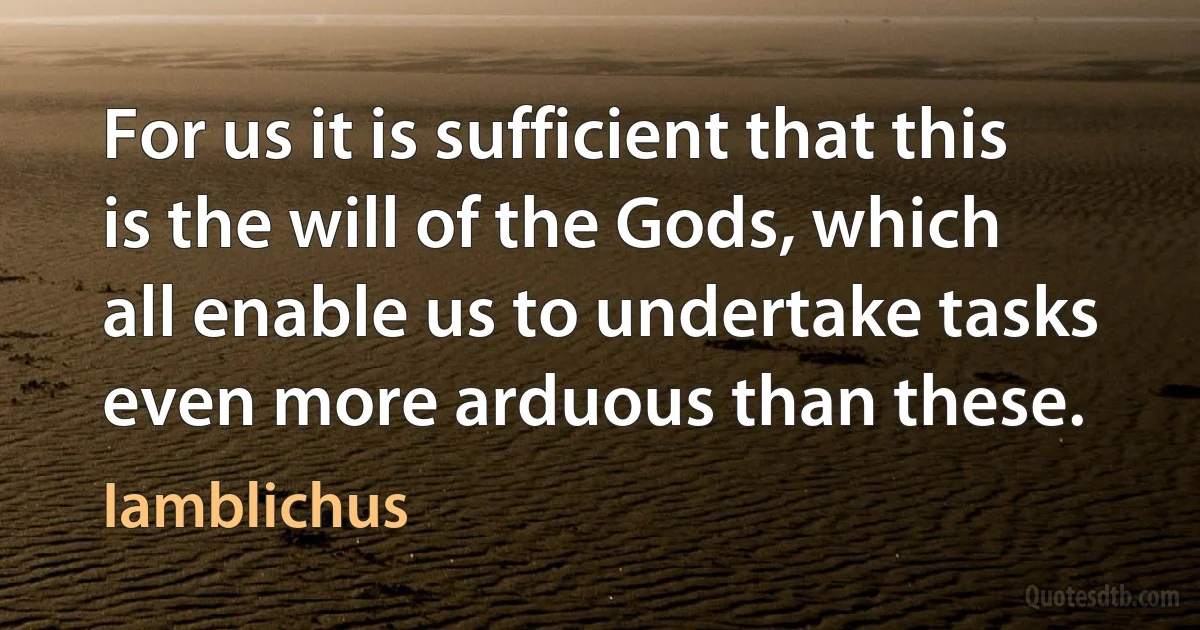 For us it is sufficient that this is the will of the Gods, which all enable us to undertake tasks even more arduous than these. (Iamblichus)