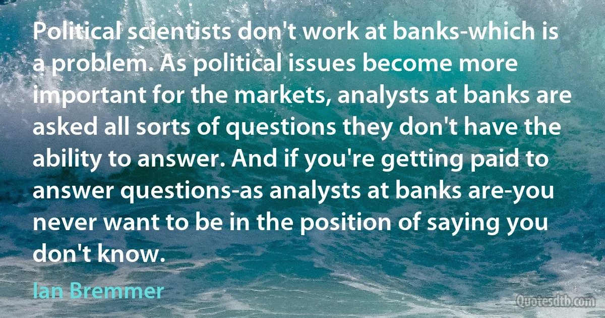 Political scientists don't work at banks-which is a problem. As political issues become more important for the markets, analysts at banks are asked all sorts of questions they don't have the ability to answer. And if you're getting paid to answer questions-as analysts at banks are-you never want to be in the position of saying you don't know. (Ian Bremmer)