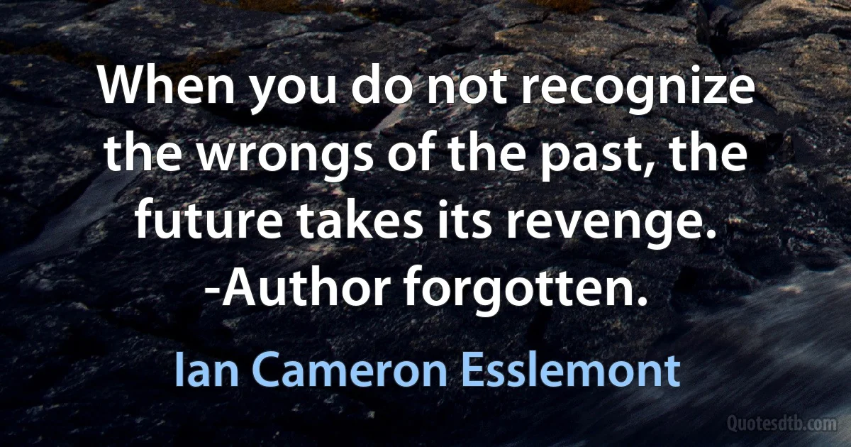 When you do not recognize the wrongs of the past, the future takes its revenge. -Author forgotten. (Ian Cameron Esslemont)