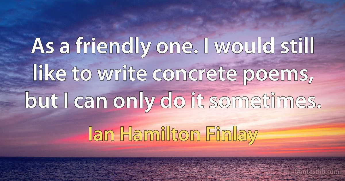 As a friendly one. I would still like to write concrete poems, but I can only do it sometimes. (Ian Hamilton Finlay)