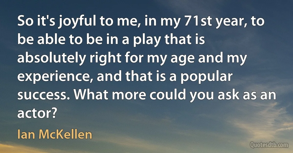 So it's joyful to me, in my 71st year, to be able to be in a play that is absolutely right for my age and my experience, and that is a popular success. What more could you ask as an actor? (Ian McKellen)