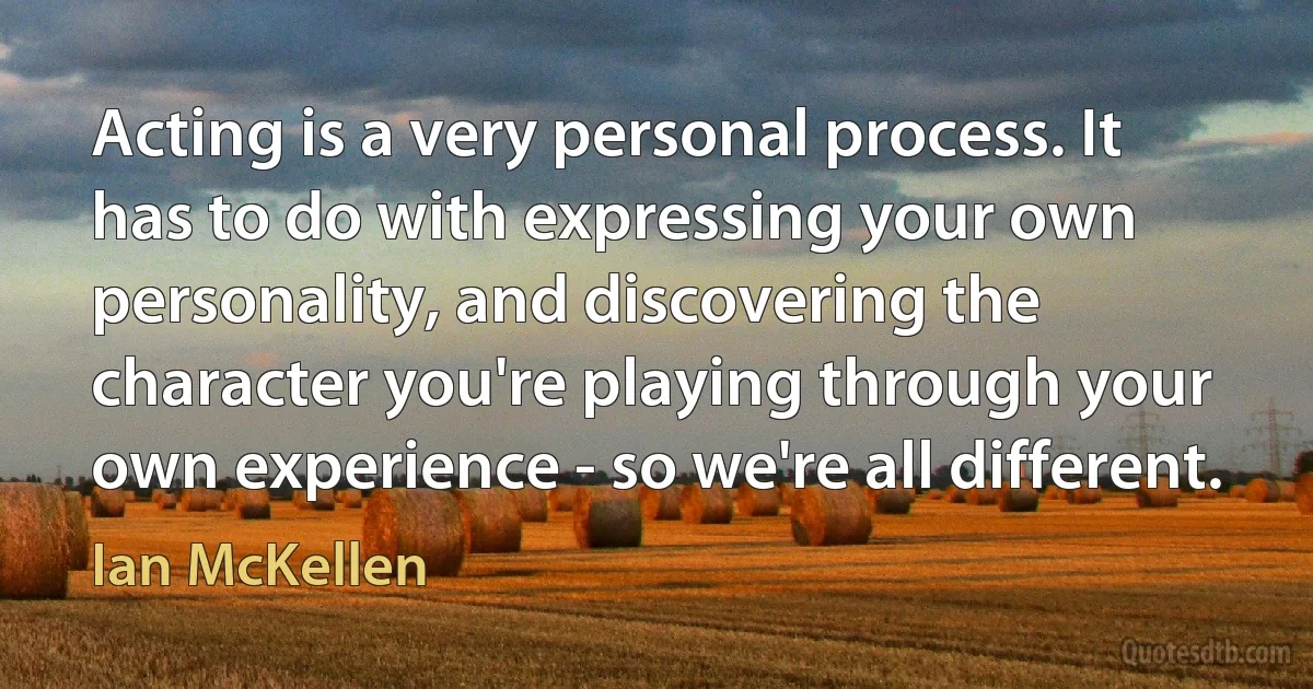 Acting is a very personal process. It has to do with expressing your own personality, and discovering the character you're playing through your own experience - so we're all different. (Ian McKellen)