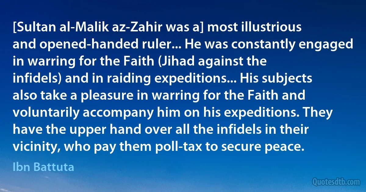 [Sultan al-Malik az-Zahir was a] most illustrious and opened-handed ruler... He was constantly engaged in warring for the Faith (Jihad against the infidels) and in raiding expeditions... His subjects also take a pleasure in warring for the Faith and voluntarily accompany him on his expeditions. They have the upper hand over all the infidels in their vicinity, who pay them poll-tax to secure peace. (Ibn Battuta)