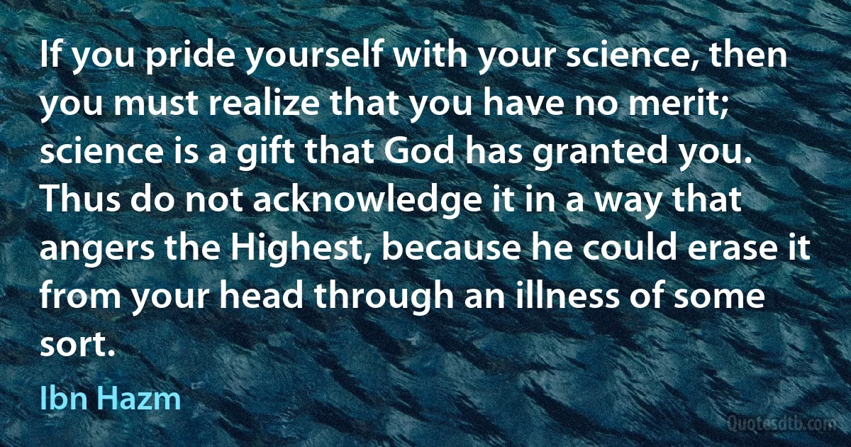 If you pride yourself with your science, then you must realize that you have no merit; science is a gift that God has granted you. Thus do not acknowledge it in a way that angers the Highest, because he could erase it from your head through an illness of some sort. (Ibn Hazm)