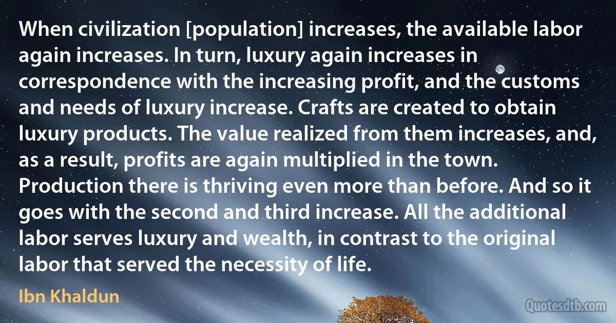 When civilization [population] increases, the available labor again increases. In turn, luxury again increases in correspondence with the increasing profit, and the customs and needs of luxury increase. Crafts are created to obtain luxury products. The value realized from them increases, and, as a result, profits are again multiplied in the town. Production there is thriving even more than before. And so it goes with the second and third increase. All the additional labor serves luxury and wealth, in contrast to the original labor that served the necessity of life. (Ibn Khaldun)