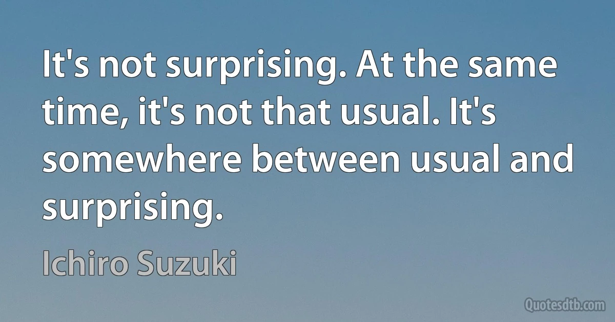 It's not surprising. At the same time, it's not that usual. It's somewhere between usual and surprising. (Ichiro Suzuki)