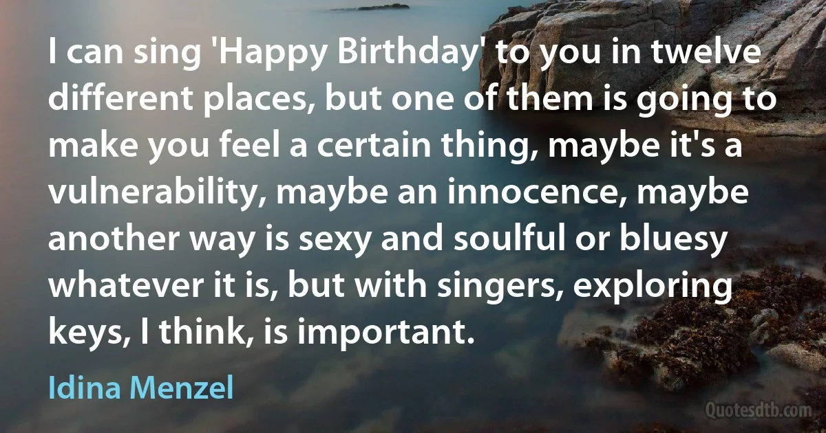 I can sing 'Happy Birthday' to you in twelve different places, but one of them is going to make you feel a certain thing, maybe it's a vulnerability, maybe an innocence, maybe another way is sexy and soulful or bluesy whatever it is, but with singers, exploring keys, I think, is important. (Idina Menzel)