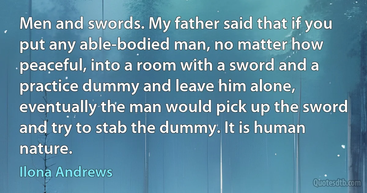 Men and swords. My father said that if you put any able-bodied man, no matter how peaceful, into a room with a sword and a practice dummy and leave him alone, eventually the man would pick up the sword and try to stab the dummy. It is human nature. (Ilona Andrews)