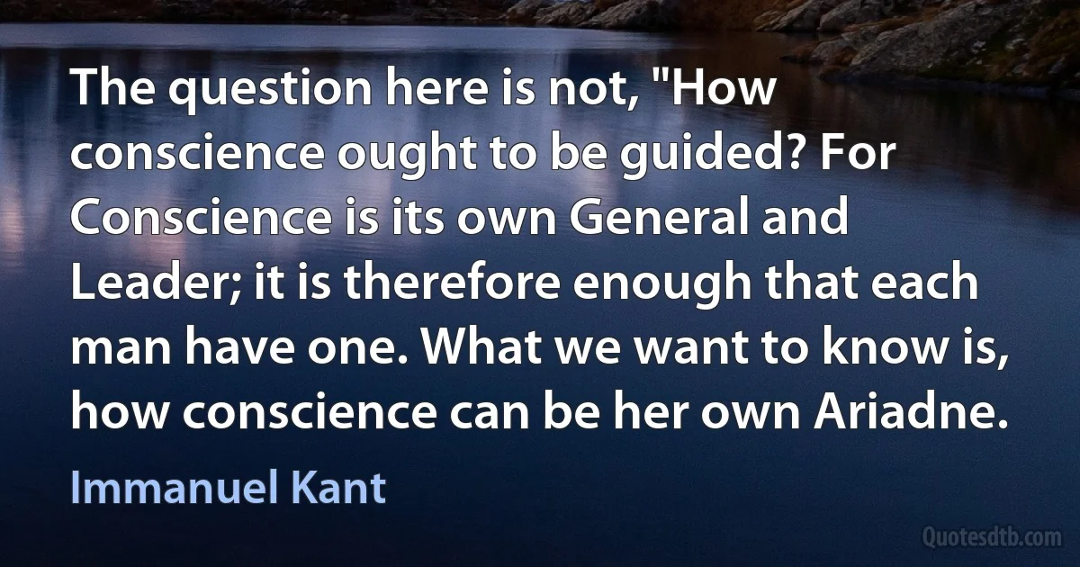 The question here is not, "How conscience ought to be guided? For Conscience is its own General and Leader; it is therefore enough that each man have one. What we want to know is, how conscience can be her own Ariadne. (Immanuel Kant)