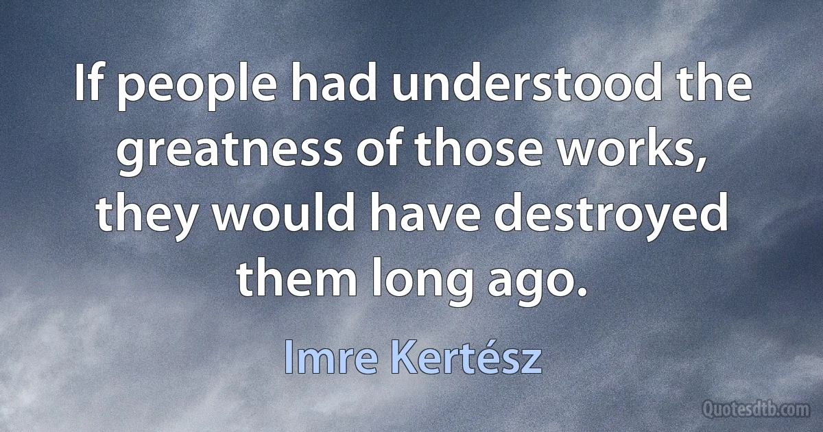 If people had understood the greatness of those works, they would have destroyed them long ago. (Imre Kertész)