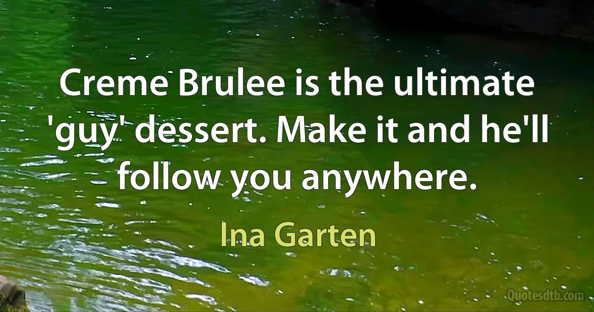 Creme Brulee is the ultimate 'guy' dessert. Make it and he'll follow you anywhere. (Ina Garten)