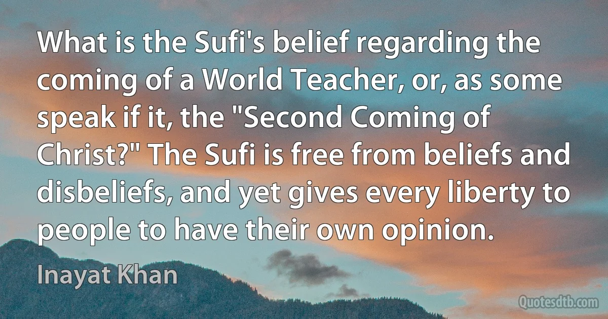 What is the Sufi's belief regarding the coming of a World Teacher, or, as some speak if it, the "Second Coming of Christ?" The Sufi is free from beliefs and disbeliefs, and yet gives every liberty to people to have their own opinion. (Inayat Khan)