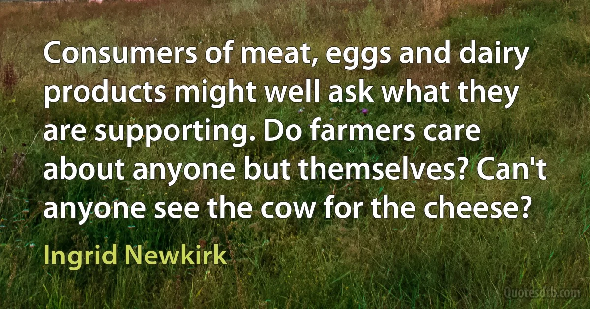 Consumers of meat, eggs and dairy products might well ask what they are supporting. Do farmers care about anyone but themselves? Can't anyone see the cow for the cheese? (Ingrid Newkirk)