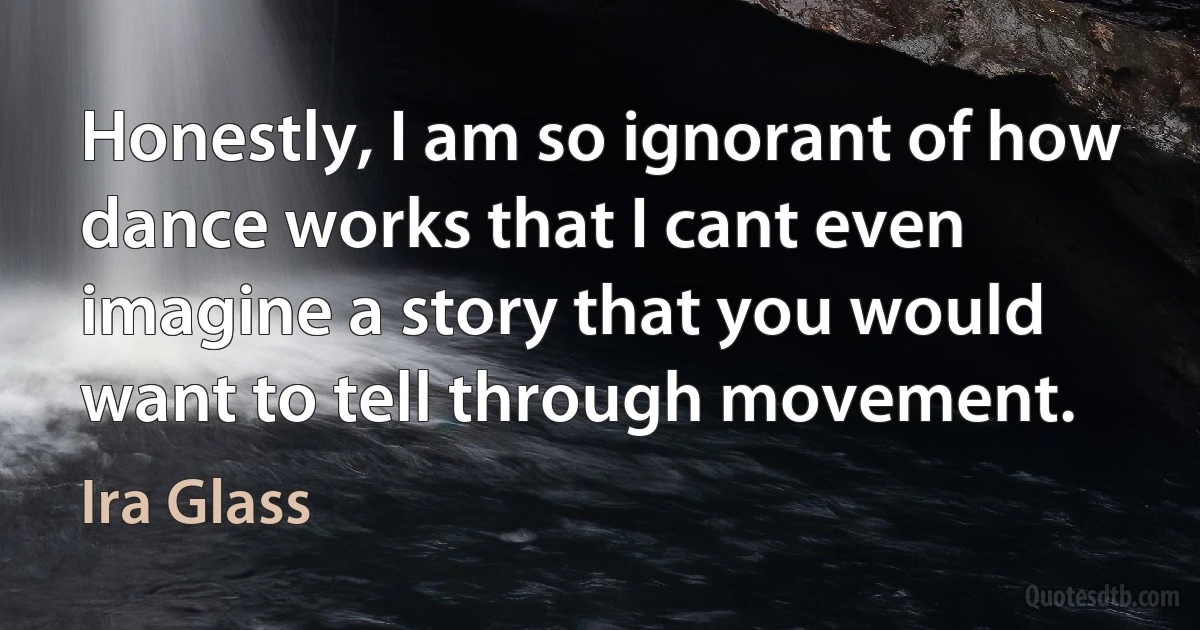 Honestly, I am so ignorant of how dance works that I cant even imagine a story that you would want to tell through movement. (Ira Glass)