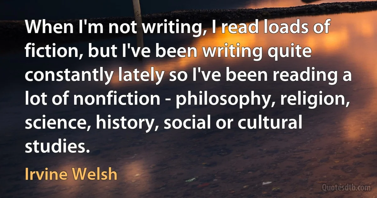 When I'm not writing, I read loads of fiction, but I've been writing quite constantly lately so I've been reading a lot of nonfiction - philosophy, religion, science, history, social or cultural studies. (Irvine Welsh)