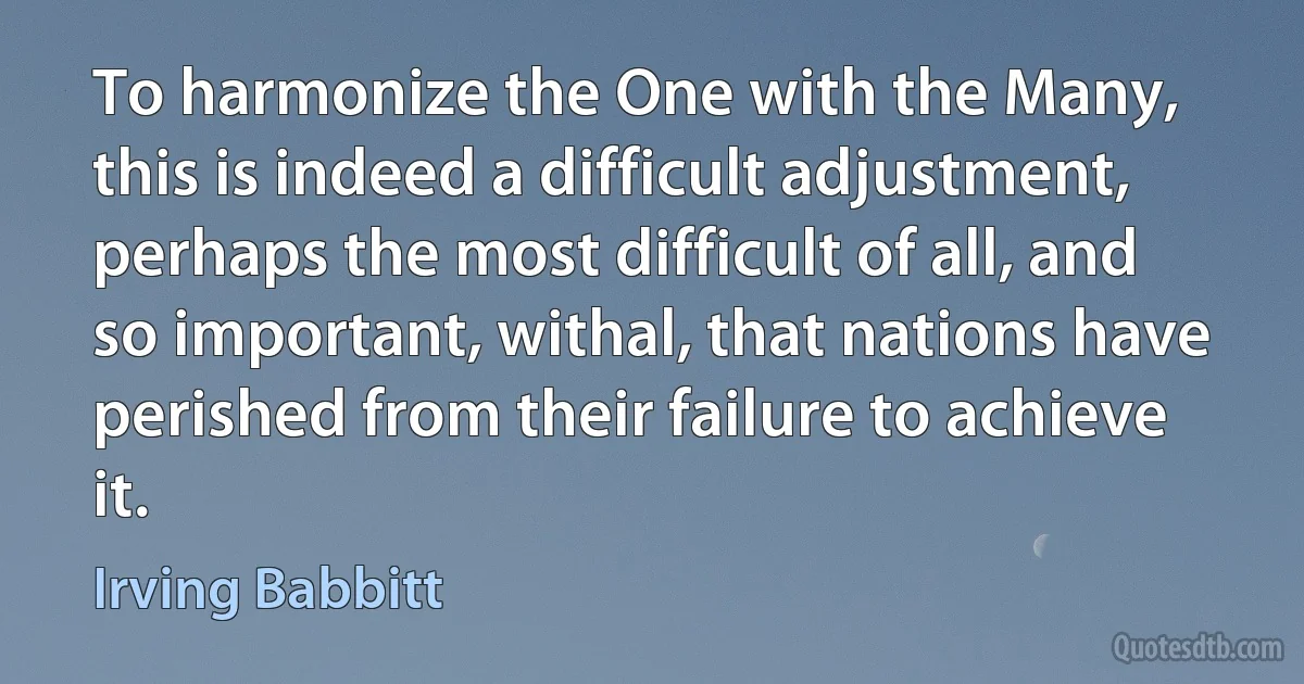 To harmonize the One with the Many, this is indeed a difficult adjustment, perhaps the most difficult of all, and so important, withal, that nations have perished from their failure to achieve it. (Irving Babbitt)