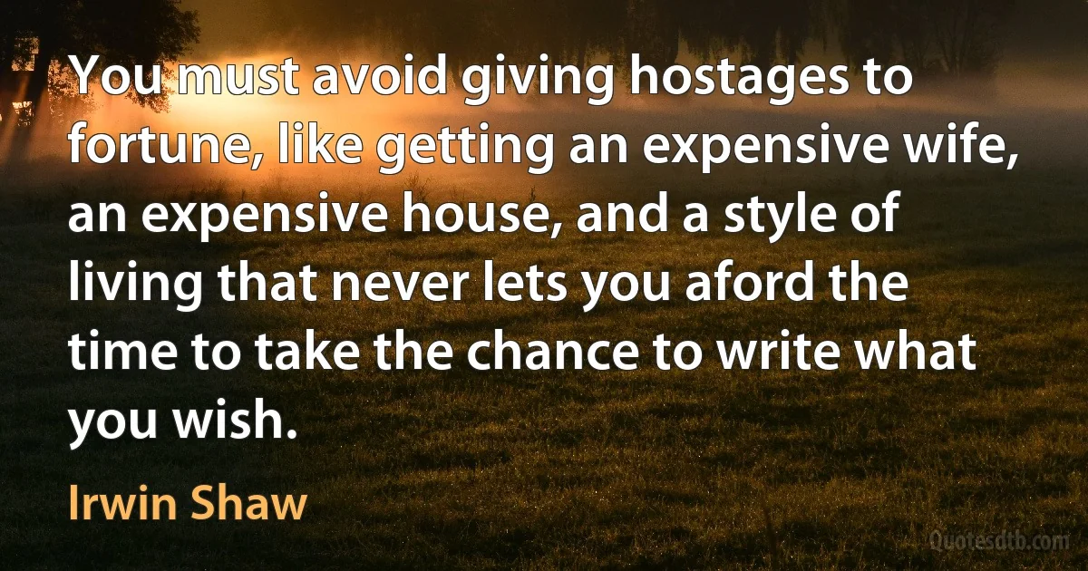 You must avoid giving hostages to fortune, like getting an expensive wife, an expensive house, and a style of living that never lets you aford the time to take the chance to write what you wish. (Irwin Shaw)