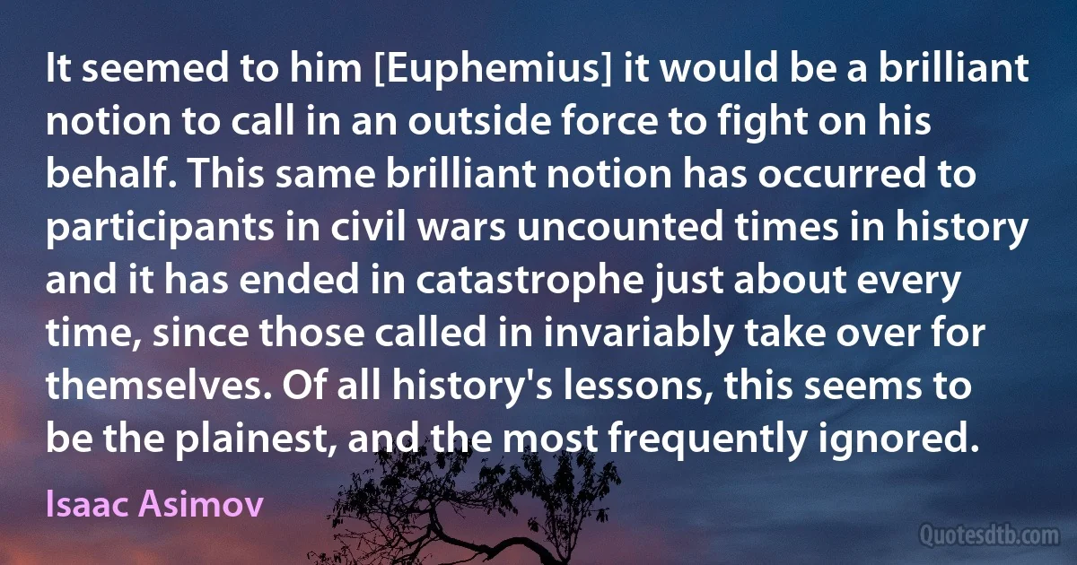 It seemed to him [Euphemius] it would be a brilliant notion to call in an outside force to fight on his behalf. This same brilliant notion has occurred to participants in civil wars uncounted times in history and it has ended in catastrophe just about every time, since those called in invariably take over for themselves. Of all history's lessons, this seems to be the plainest, and the most frequently ignored. (Isaac Asimov)