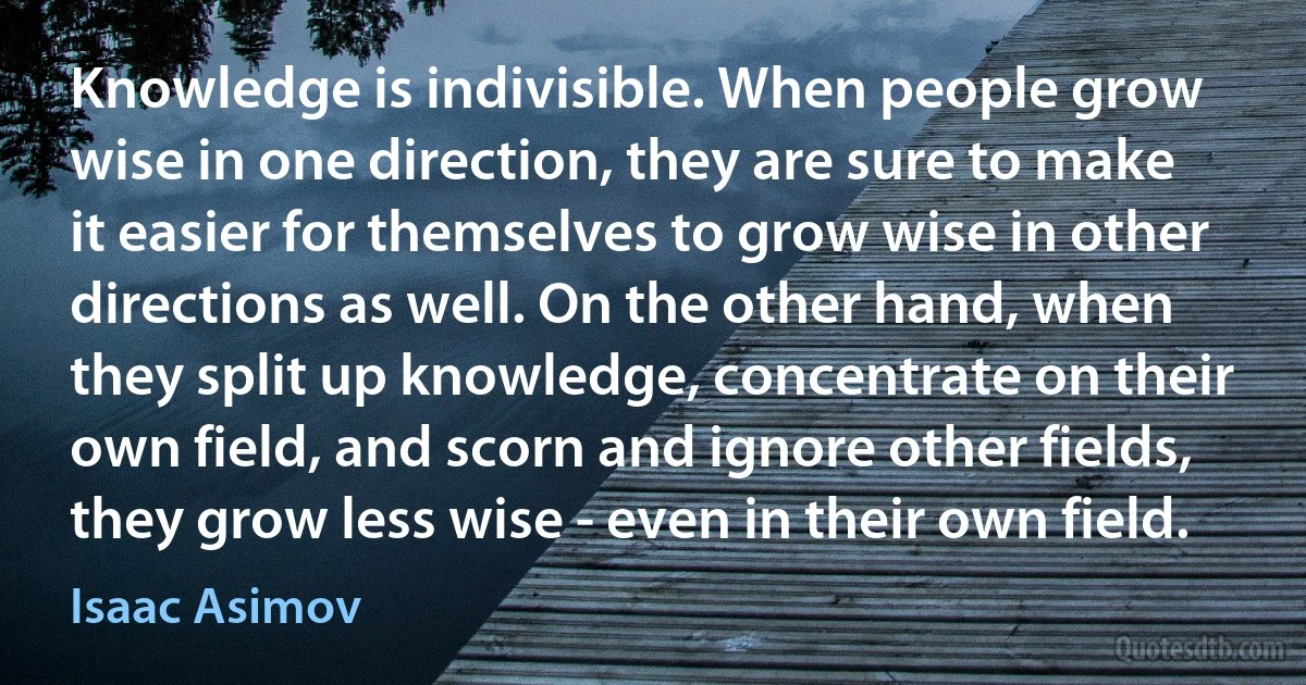 Knowledge is indivisible. When people grow wise in one direction, they are sure to make it easier for themselves to grow wise in other directions as well. On the other hand, when they split up knowledge, concentrate on their own field, and scorn and ignore other fields, they grow less wise - even in their own field. (Isaac Asimov)