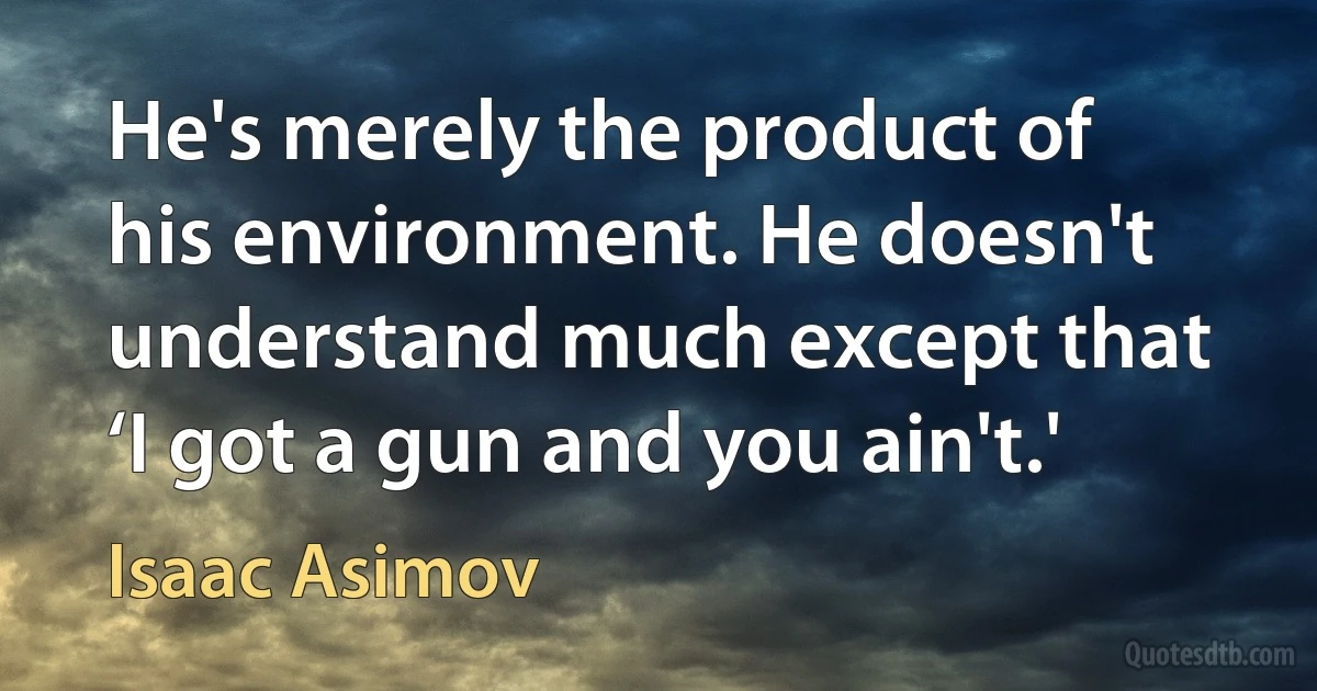 He's merely the product of his environment. He doesn't understand much except that ‘I got a gun and you ain't.' (Isaac Asimov)