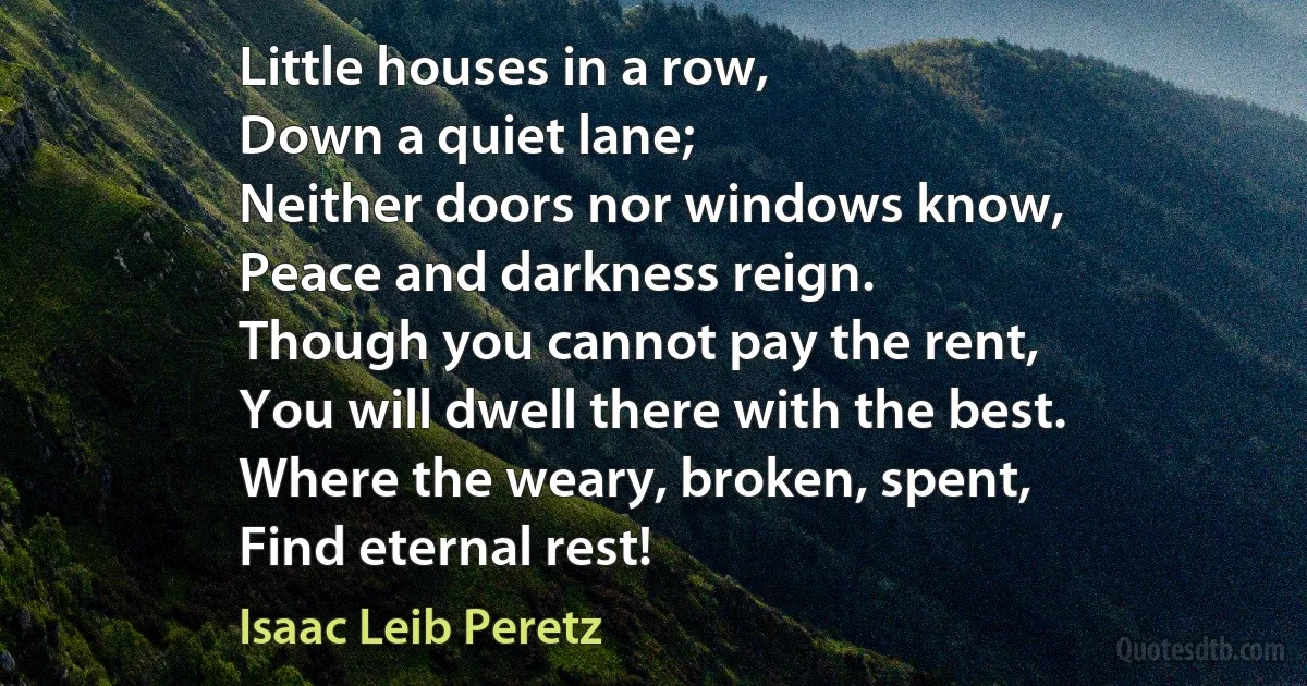 Little houses in a row,
Down a quiet lane;
Neither doors nor windows know,
Peace and darkness reign.
Though you cannot pay the rent,
You will dwell there with the best.
Where the weary, broken, spent,
Find eternal rest! (Isaac Leib Peretz)