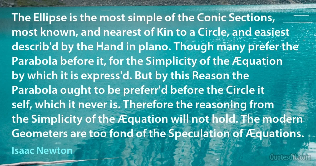 The Ellipse is the most simple of the Conic Sections, most known, and nearest of Kin to a Circle, and easiest describ'd by the Hand in plano. Though many prefer the Parabola before it, for the Simplicity of the Æquation by which it is express'd. But by this Reason the Parabola ought to be preferr'd before the Circle it self, which it never is. Therefore the reasoning from the Simplicity of the Æquation will not hold. The modern Geometers are too fond of the Speculation of Æquations. (Isaac Newton)