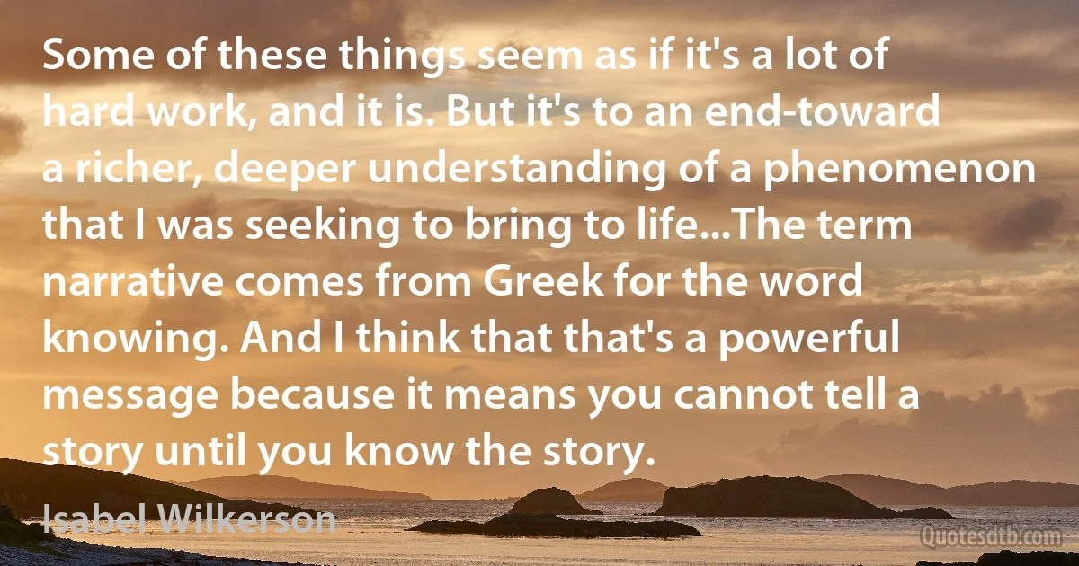 Some of these things seem as if it's a lot of hard work, and it is. But it's to an end-toward a richer, deeper understanding of a phenomenon that I was seeking to bring to life...The term narrative comes from Greek for the word knowing. And I think that that's a powerful message because it means you cannot tell a story until you know the story. (Isabel Wilkerson)