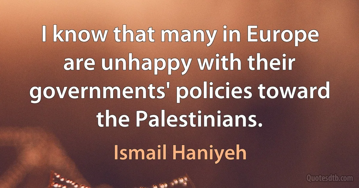 I know that many in Europe are unhappy with their governments' policies toward the Palestinians. (Ismail Haniyeh)